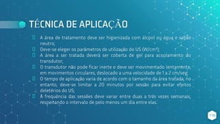 TÉCNICA DE APLICAÇÃO
⬥ A área de tratamento deve ser higienizada com álcool ou água e sabão
neutro;
⬥ Deve-se eleger os parâmetros de utilização do US (W/cm²);
⬥ A área a ser tratada deverá ser coberta de gel para acoplamento do
transdutor;
⬥ O transdutor não pode ficar inerte e deve ser movimentado lentamente,
em movimentos circulares, deslocado a uma velocidade de 1 a 2 cm/seg;
⬥ O tempo de aplicação varia de acordo com o tamanho da área tratada, no
entanto, deve-se limitar a 20 minutos por sessão para evitar efeitos
deletérios do US;
⬥ A frequência das sessões deve variar entre duas a três vezes semanais,
respeitando o intervalo de pelo menos um dia entre elas.
116
 