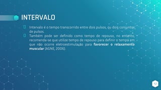 INTERVALO
⬥ Intervalo é o tempo transcorrido entre dois pulsos, ou dois conjuntos
de pulsos.
⬥ Também pode ser definido como tempo de repouso, no entanto,
recomenda-se que utilize tempo de repouso para definir o tempo em
que não ocorre eletroestimulação para favorecer o relaxamento
muscular (AGNE, 2006).
12
 