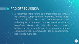 RADIOFREQUÊNCIA
⬥ A radiofrequência refere-se à frequência das ondas
de rádio que compreendem aproximadamente de 30
kHz a 3000 kHz. Os equipamentos de
radiofrequência emitem correntes elétricas de alta
frequência através de dois eletrodos, os quais
fecham um circuito pelo qual é formado um campo
eletromagnético, promovendo assim aquecimento
nos tecidos humanos.
122
 