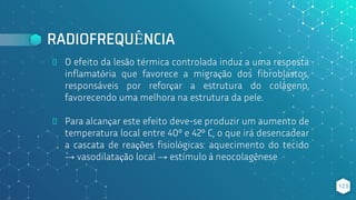 RADIOFREQUÊNCIA
⬥ O efeito da lesão térmica controlada induz a uma resposta
inflamatória que favorece a migração dos fibroblastos,
responsáveis por reforçar a estrutura do colágeno,
favorecendo uma melhora na estrutura da pele.
⬥ Para alcançar este efeito deve-se produzir um aumento de
temperatura local entre 40º e 42º C, o que irá desencadear
a cascata de reações fisiológicas: aquecimento do tecido
→ vasodilatação local → estímulo à neocolagênese
123
 