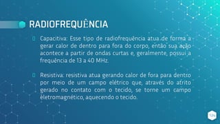 RADIOFREQUÊNCIA
⬥ Capacitiva: Esse tipo de radiofrequência atua de forma a
gerar calor de dentro para fora do corpo, então sua ação
acontece a partir de ondas curtas e, geralmente, possui a
frequência de 13 a 40 MHz.
⬥ Resistiva: resistiva atua gerando calor de fora para dentro
por meio de um campo elétrico que, através do atrito
gerado no contato com o tecido, se torne um campo
eletromagnético, aquecendo o tecido.
124
 