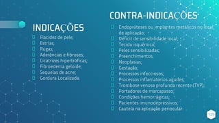 CONTRA-INDICAÇÕES
⬥ Flacidez de pele;
⬥ Estrias;
⬥ Rugas;
⬥ Aderências e fibroses;
⬥ Cicatrizes hipertróficas;
⬥ Fibroedema geloide;
⬥ Sequelas de acne;
⬥ Gordura Localizada.
125
INDICAÇÕES ⬥ Endopróteses ou implantes metálicos no local
de aplicação;
⬥ Déficit de sensibilidade local;
⬥ Tecido isquêmico;
⬥ Peles sensibilizadas;
⬥ Preenchimentos;
⬥ Neoplasias;
⬥ Gestação;
⬥ Processos infecciosos;
⬥ Processos inflamatórios agudos;
⬥ Trombose venosa profunda recente (TVP);
⬥ Portadores de marcapasso;
⬥ Condições hemorrágicas;
⬥ Pacientes imunodepressivos;
⬥ Cautela na aplicação periocular.
 