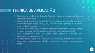 TÉCNICA DE APLICAÇÃO
⬥ Higienizar a região a ser tratada. Pode-se reduzir a impedância da pele
através de esfoliação.
⬥ Selecionar a frequência de acordo com a região a ser tratada: em torno
de 640 kHz para região facial, 1.200 kHz para colo e pescoço e 2.400 kHz
para regiões corporais.
⬥ A intensidade varia de acordo com a sensibilidade referida pelo paciente,
é muito importante o feedback do paciente durante a aplicação.
⬥ Para acoplamento deve ser usado meio condutor (indicado pelo
fabricante do equipamento).
⬥ O movimento deve ser constante e contínuo, movimentos lentos
promovem aquecimento rápido, movimentos rápidos aquecimento
lento.
126
 