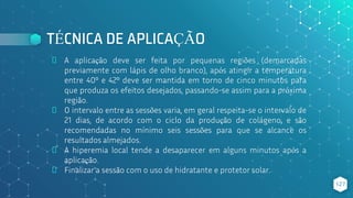TÉCNICA DE APLICAÇÃO
⬥ A aplicação deve ser feita por pequenas regiões (demarcadas
previamente com lápis de olho branco), após atingir a temperatura
entre 40º e 42º deve ser mantida em torno de cinco minutos para
que produza os efeitos desejados, passando-se assim para a próxima
região.
⬥ O intervalo entre as sessões varia, em geral respeita-se o intervalo de
21 dias, de acordo com o ciclo da produção de colágeno, e são
recomendadas no mínimo seis sessões para que se alcance os
resultados almejados.
⬥ A hiperemia local tende a desaparecer em alguns minutos após a
aplicação.
⬥ Finalizar a sessão com o uso de hidratante e protetor solar.
127
 