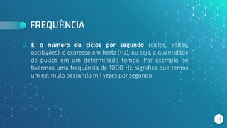 FREQUÊNCIA
⬥ É o número de ciclos por segundo (ciclos, voltas,
oscilações), é expresso em hertz (Hz), ou seja, a quantidade
de pulsos em um determinado tempo. Por exemplo, se
tivermos uma frequência de 1000 Hz, significa que temos
um estímulo passando mil vezes por segundo.
13
 