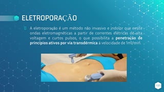 ELETROPORAÇÃO
⬥ A eletroporação é um método não invasivo e indolor que emite
ondas eletromagnéticas a partir de correntes elétricas de alta
voltagem e curtos pulsos, o que possibilita a penetração de
princípios ativos por via transdérmica à velocidade de 1ml/min.
131
 