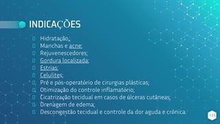 INDICAÇÕES
⬥ Hidratação,;
⬥ Manchas e acne;
⬥ Rejuvenescedores;
⬥ Gordura localizada;
⬥ Estrias;
⬥ Celulites;
⬥ Pré e pós-operatório de cirurgias plásticas;
⬥ Otimização do controle inflamatório;
⬥ Cicatrização tecidual em casos de úlceras cutâneas;
⬥ Drenagem de edema;
⬥ Descongestão tecidual e controle da dor aguda e crônica. 133
 