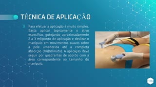 TÉCNICA DE APLICAÇÃO
⬥ Para efetuar a aplicação é muito simples.
Basta aplicar topicamente o ativo
específico, gotejando aproximadamente
2 a 3 ml/ponto de aplicação e deslizar o
manípulo em movimentos suaves sobre
a pele umedecida até a completa
absorção (1ml/minuto). A aplicação deve
seguir por quadrantes de acordo com a
área correspondente ao tamanho do
manípulo.
136
 