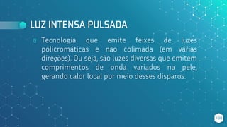LUZ INTENSA PULSADA
⬥ Tecnologia que emite feixes de luzes
policromáticas e não colimada (em várias
direções). Ou seja, são luzes diversas que emitem
comprimentos de onda variados na pele,
gerando calor local por meio desses disparos.
138
 