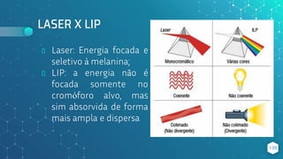 LASER X LIP
139
⬥ Laser: Energia focada e
seletivo à melanina;
⬥ LIP: a energia não é
focada somente no
cromóforo alvo, mas
sim absorvida de forma
mais ampla e dispersa
 