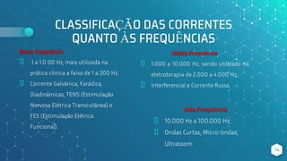 CLASSIFICAÇÃO DAS CORRENTES
QUANTO ÀS FREQUÊNCIAS
Baixa Frequência
⬥ 1 a 1.0 00 Hz, mais utilizada na
prática clínica a faixa de 1 a 200 Hz.
⬥ Corrente Galvânica, Farádica,
Diadinâmicas, TENS (Estimulação
Nervosa Elétrica Transcutânea) e
FES (Estimulação Elétrica
Funcional).
Alta Frequência
⬥ 10.000 Hz a 100.000 Hz;
⬥ Ondas Curtas, Micro-ondas,
Ultrassom.
14
Média Frequência
⬥ 1.000 a 10.000 Hz, sendo utilizado na
eletroterapia de 2.000 a 4.000 Hz.
⬥ Interferencial e Corrente Russa.
 