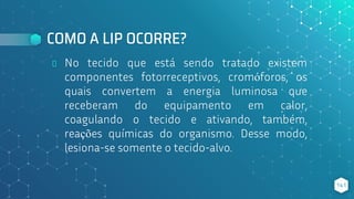 COMO A LIP OCORRE?
⬥ No tecido que está sendo tratado existem
componentes fotorreceptivos, cromóforos, os
quais convertem a energia luminosa que
receberam do equipamento em calor,
coagulando o tecido e ativando, também,
reações químicas do organismo. Desse modo,
lesiona-se somente o tecido-alvo.
141
 
