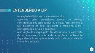 ENTENDENDO A LIP
⬥ Interação biológica entre a luz e os tecidos.
⬥ Absorvida pelos cromóforos (grupo de átomos
constituintes dos tecidos-alvo ou células fotossensíveis à
luz) presentes na pele, tais como a melanina, a oxi-
hemoglobina, a água e o colágeno.
⬥ A absorção da energia pelos tecidos resulta na conversão
da luz em calor, e a taxa de absorção é duplamente
dependente do comprimento de onda da luz emitida e do
cromóforo atingido.
143
 