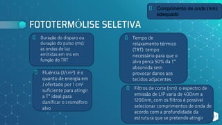 FOTOTERMÓLISE SELETIVA
⬥ Duração do disparo ou
duração do pulso (ms):
as ondas de luz
emitidas em ms em
função do TRT
147
⬥ Tempo de
relaxamento térmico
(TRT): tempo
necessário para que o
alvo perca 50% da T°
absorvida sem
provocar danos aos
tecidos adjacentes
⬥ Filtros de corte (nm): o espectro de
emissão de LIP varia de 400nm a
1200nm, com os filtros é possível
selecionar comprimentos de onda de
acordo com a profundidade da
estrutura que se pretende atingir
⬥ Fluência (J/cm²): é o
quanto de energia em
J ofertado por 1 cm²
suficiente para atingir
a T° ideal para
danificar o cromóforo
alvo
⬥ Comprimento de onda (nm):
adequado
 
