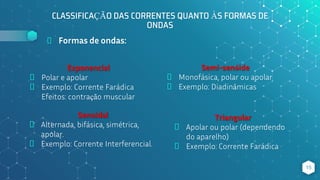 CLASSIFICAÇÃO DAS CORRENTES QUANTO ÀS FORMAS DE
ONDAS
⬥ Formas de ondas:
Senoidal
⬥ Alternada, bifásica, simétrica,
apolar.
⬥ Exemplo: Corrente Interferencial.
15
Exponencial
⬥ Polar e apolar
⬥ Exemplo: Corrente Farádica
Efeitos: contração muscular
Semi-senóide
⬥ Monofásica, polar ou apolar
⬥ Exemplo: Diadinâmicas
Triangular
⬥ Apolar ou polar (dependendo
do aparelho)
⬥ Exemplo: Corrente Farádica
 