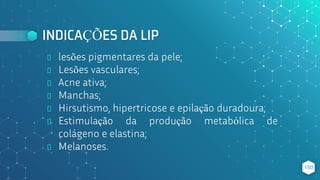 INDICAÇÕES DA LIP
⬥ lesões pigmentares da pele;
⬥ Lesões vasculares;
⬥ Acne ativa;
⬥ Manchas;
⬥ Hirsutismo, hipertricose e epilação duradoura;
⬥ Estimulação da produção metabólica de
colágeno e elastina;
⬥ Melanoses.
150
 
