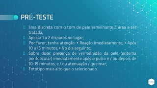 PRÉ-TESTE
⬥ área discreta com o tom de pele semelhante à área a ser
tratada;
⬥ Aplicar 1 a 2 disparos no lugar;
⬥ Por favor, tenha atenção: • Reação imediatamente, • Após
10 a 15 minutos, • No dia seguinte;
⬥ Sobre dose: presença de vermelhidão da pele (eritema
perifolicular) imediatamente após o pulso e / ou depois de
10-15 minutos, e / ou atenuação / queimar;
⬥ Fototipo mais alto que o selecionado.
151
 