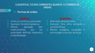 CLASSIFICAÇÃO DAS CORRENTES QUANTO ÀS FORMAS DE
ONDAS
⬥ Formas de ondas:
Retilínea
⬥ direta ou contínua, polarizada.
⬥ Exemplo: Corrente Galvânica.
⬥ Efeitos: aplicação dos
medicamentos por ter
polaridade definida; hiperemia
e vasodilatação.
16
Quadrática
⬥ Alternada, despolarizada,.
⬥ Exemplo: Tens, Ultra excitante e
corrente Russa.
⬥ Efeitos: analgesia, contração e
estimulação muscular de força.
 
