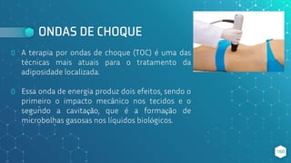 ONDAS DE CHOQUE
⬥ A terapia por ondas de choque (TOC) é uma das
técnicas mais atuais para o tratamento da
adiposidade localizada.
⬥ Essa onda de energia produz dois efeitos, sendo o
primeiro o impacto mecânico nos tecidos e o
segundo a cavitação, que é a formação de
microbolhas gasosas nos líquidos biológicos.
160
 