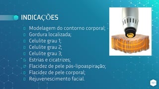 INDICAÇÕES
⬥ Modelagem do contorno corporal;
⬥ Gordura localizada;
⬥ Celulite grau 1;
⬥ Celulite grau 2;
⬥ Celulite grau 3;
⬥ Estrias e cicatrizes;
⬥ Flacidez de pele pós-lipoaspiração;
⬥ Flacidez de pele corporal;
⬥ Rejuvenescimento facial.
161
 