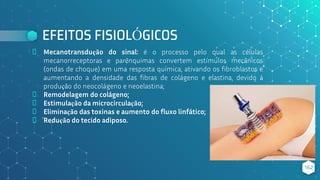 EFEITOS FISIOLÓGICOS
⬥ Mecanotransdução do sinal: é o processo pelo qual as células
mecanorreceptoras e parênquimas convertem estímulos mecânicos
(ondas de choque) em uma resposta química, ativando os fibroblastos e
aumentando a densidade das fibras de colágeno e elastina, devido à
produção do neocolágeno e neoelastina;
⬥ Remodelagem do colágeno;
⬥ Estimulação da microcirculação;
⬥ Eliminação das toxinas e aumento do fluxo linfático;
⬥ Redução do tecido adiposo.
162
 