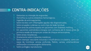 CONTRA-INDICAÇÕES
⬥ Gestantes ou intenção de engravidar;
⬥ Hemofilia ou outros distúrbios hemorrágicos;
⬥ Ingestão de anticoagulantes;
⬥ Sobre tecidos com inflamações agudas não diagnosticadas;
⬥ Sobre erupções cutâneas ou outro tipo de lesão tecidual;
⬥ Sobre área de polineuropatia em pacientes com Diabetes mellitus;
⬥ Em pacientes submetidos à terapia com cortisona até 6 meses antes da
primeira sessão de terapia por ondas de choque extracorpórea;
⬥ Sobre áreas neoplásicas;
⬥ Diretamente sobre implantes metálicos;
⬥ Sobre doenças vasculares oclusivas e insuficiência circulatória, como em
casos de trombose venosa profunda, flebite, varizes, arteriosclerose
obliterante e tromboangeíte obliterante;
⬥ Sobre os órgãos reprodutores; 163
 