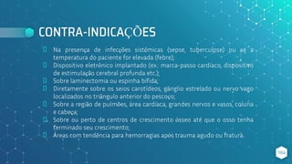 CONTRA-INDICAÇÕES
⬥ Na presença de infecções sistêmicas (sepse, tuberculose) ou se a
temperatura do paciente for elevada (febre);
⬥ Dispositivo eletrônico implantado (ex.: marca-passo cardíaco, dispositivo
de estimulação cerebral profunda etc.);
⬥ Sobre laminectomia ou espinha bífida;
⬥ Diretamente sobre os seios carotídeos, gânglio estrelado ou nervo vago
localizados no triângulo anterior do pescoço;
⬥ Sobre a região de pulmões, área cardíaca, grandes nervos e vasos, coluna
e cabeça;
⬥ Sobre ou perto de centros de crescimento ósseo até que o osso tenha
terminado seu crescimento;
⬥ Áreas com tendência para hemorragias após trauma agudo ou fratura.
164
 