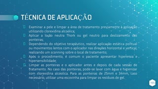 TÉCNICA DE APLICAÇÃO
⬥ Examinar a pele e limpar a área de tratamento previamente à aplicação
utilizando clorexidina alcoólica;
⬥ Aplicar a loção neutra Thork ou gel neutro para deslizamento das
ponteiras;
⬥ Dependendo do objetivo terapêutico, realizar aplicação estática pontual
ou movimentos lentos com o aplicador nas direções horizontal e vertical,
realizando um scanning sobre o local de tratamento;
⬥ Após o procedimento, é comum o paciente apresentar hiperemia e
hipersensibilidade;
⬥ Limpar as ponteiras e o aplicador antes e depois de cada sessão de
tratamento. No caso das ponteiras, pode-se lavar com água e higienizar
com clorexidina alcóolica. Para as ponteiras de 25mm e 34mm, caso
necessário, utilizar uma escovinha para limpar os resíduos de gel.
165
 