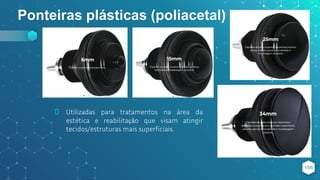 Ponteiras plásticas (poliacetal)
166
⬥ Utilizadas para tratamentos na área da
estética e reabilitação que visam atingir
tecidos/estruturas mais superficiais.
 
