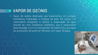 VAPOR DE OZÔNIO
⬥ Vapor de ozônio destinado aos tratamentos de nutrição,
emoliência, hidratação e limpeza da pele. Ele possui um
reservatório designado a realizar a evaporação da água
através de uma resistência calefatora, que é responsável
pela ebulição, e um circuito gerador de ozônio (O3), que após
ser produzido, ele pode ser liberado com vapor de água.
169
 