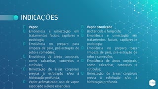 INDICAÇÕES
⬥ Vapor
⬥ Emoliência e umectação em
tratamentos faciais, capilares e
podologia;
⬥ Emoliência no preparo para
limpeza de pele, pré-extração de
sebo e comedões;
⬥ Emoliência de áreas corporais,
como calcanhar, cotovelos e
cutículas;
⬥ Umectação de áreas corporais
prévias à esfoliação e/ou à
hidratação profunda;
⬥ Vapor aromatizado: uso de vapor
associado a óleos essenciais.
⬥ Vapor ozonizado
⬥ Bactericida e fungicida;
⬥ Emoliência e umectação em
tratamentos faciais, capilares e
podologia;
⬥ Emoliência no preparo para
limpeza de pele, pré-extração de
sebo e comedões;
⬥ Emoliência de áreas corporais,
como calcanhar, cotovelos e
cutículas;
⬥ Umectação de áreas corporais
prévia à esfoliação e/ou à
hidratação profunda. 170
 