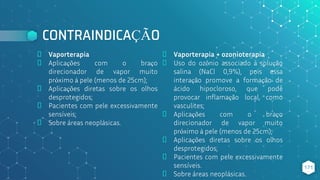 CONTRAINDICAÇÃO
⬥ Vaporterapia
⬥ Aplicações com o braço
direcionador de vapor muito
próximo à pele (menos de 25cm);
⬥ Aplicações diretas sobre os olhos
desprotegidos;
⬥ Pacientes com pele excessivamente
sensíveis;
⬥ Sobre áreas neoplásicas.
⬥ Vaporterapia + ozonioterapia
⬥ Uso do ozônio associado à solução
salina (NaCl 0,9%), pois essa
interação promove a formação de
ácido hipocloroso, que pode
provocar inflamação local, como
vasculites;
⬥ Aplicações com o braço
direcionador de vapor muito
próximo à pele (menos de 25cm);
⬥ Aplicações diretas sobre os olhos
desprotegidos;
⬥ Pacientes com pele excessivamente
sensíveis.
⬥ Sobre áreas neoplásicas.
171
 