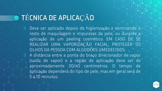 TÉCNICA DE APLICAÇÃO
⬥ Deve ser aplicado depois da higienização e eliminando o
resto de maquilagem e impurezas da pele; ou durante a
aplicação de um peeling cosmético. EM CASO DE SE
REALIZAR UMA VAPORIZAÇÃO FACIAL, PROTEGER OS
OLHOS DA PESSOA COM ALGODÕES UMEDECIDOS.
⬥ A distância entre a ponta do braço direcionador de vapor
(saída de vapor) e a região de aplicação deve ser de
aproximadamente 30/40 centímetros. O tempo de
aplicação dependerá do tipo de pele, mas em geral será de
5 a 10 minutos.
173
 