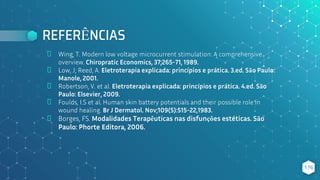 REFERÊNCIAS
⬥ Wing, T. Modern low voltage microcurrent stimulation: A comprehensive
overview. Chiropratic Economics, 37;265-71, 1989.
⬥ Low, J; Reed, A. Eletroterapia explicada: princípios e prática. 3.ed. São Paulo:
Manole, 2001.
⬥ Robertson, V. et al. Eletroterapia explicada: princípios e prática. 4.ed. São
Paulo: Elsevier, 2009.
⬥ Foulds, I.S et al. Human skin battery potentials and their possible role in
wound healing. Br J Dermatol. Nov;109(5):515-22,1983.
⬥ Borges, FS. Modalidades Terapêuticas nas disfunções estéticas. São
Paulo: Phorte Editora, 2006.
176
 