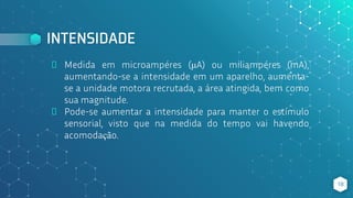 INTENSIDADE
⬥ Medida em microampéres (μA) ou miliampéres (mA),
aumentando-se a intensidade em um aparelho, aumenta-
se a unidade motora recrutada, a área atingida, bem como
sua magnitude.
⬥ Pode-se aumentar a intensidade para manter o estímulo
sensorial, visto que na medida do tempo vai havendo
acomodação.
18
 