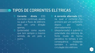 TIPOS DE CORRENTES ELÉTRICAS
⬥ Corrente direta (CD)
(corrente contínua), aquela
na qual o fluxo de elétrons
está em uma direção
apenas;
⬥ (polarizada) como aquela
que tem sempre o mesmo
sentido, de um polo a
outro.
⬥ A corrente alternada (CA),
na qual a corrente flui
primeiro por um caminho e
depois por outro,
alternadamente
⬥ (despolarizada) é quando a
polaridade dos elétrons da
fonte muda de forma
periódica no tempo, e em
consequência mudando
também o sentido de
circulação dos elétrons.
19
 