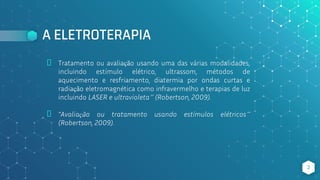 A ELETROTERAPIA
⬥ Tratamento ou avaliação usando uma das várias modalidades,
incluindo estímulo elétrico, ultrassom, métodos de
aquecimento e resfriamento, diatermia por ondas curtas e
radiação eletromagnética como infravermelho e terapias de luz
incluindo LASER e ultravioleta” (Robertson, 2009).
⬥ “Avaliação ou tratamento usando estímulos elétricos”
(Robertson, 2009).
2
 