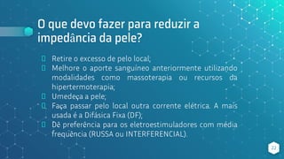 O que devo fazer para reduzir a
impedância da pele?
⬥ Retire o excesso de pelo local;
⬥ Melhore o aporte sanguíneo anteriormente utilizando
modalidades como massoterapia ou recursos da
hipertermoterapia;
⬥ Umedeça a pele;
⬥ Faça passar pelo local outra corrente elétrica. A mais
usada é a Difásica Fixa (DF);
⬥ Dê preferência para os eletroestimuladores com média
frequência (RUSSA ou INTERFERENCIAL).
22
 