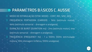PARAMÊTROS BÁSICOS C. AUSSIE
⬥ MODO DE ESTIMULAÇÃO (STIM. MODE) - CONT, REC, SINC, SEQ;
⬥ FREQUÊNCIA PORTADORA (CARRIER) - 1kHz (estímulo motor),
4kHz (estímulo sensorial – drenagem e analgesia);
⬥ DURAÇÃO DE BURST (DURATION ms) - 2ms (estímulo motor), 4ms
(estímulo sensorial – drenagem e analgesia);
⬥ FREQUÊNCIA (FREQUENCY Hz) - 1 a 100Hz (50Hz estimulação
motora, 10Hz drenagem linfática, 100Hz analgesia).
25
 