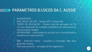 PARAMÊTROS BÁSICOS DA C. AUSSIE
⬥ PARÂMETROS:
⬥ RISE, DECAY, ON, OFF - Tempo OFF ≥ Tempo ON
⬥ TEMPO DE APLICAÇÃO - Tempo total de aplicação até 30
minutos (Depende da condição metabólica de cada paciente,
não deve gerar fadiga).
⬥ INTENSIDADE - Intensidade de acordo com a sensibilidade e
tolerância de cada paciente.
⬥ OBS: - Estímulo motor - visualizar a contração. Não deve
gerar dor intensa.
⬥ Estímulo sensorial – sensação de formigamento.
26
 