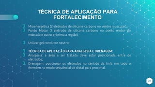 TÉCNICA DE APLICAÇÃO PARA
FORTALECIMENTO
⬥ Mioenergética (2 eletrodos de silicone carbono no ventre muscular);
⬥ Ponto Motor (1 eletrodo de silicone carbono no ponto motor do
músculo e outro próxima a região);
⬥ Utilizar gel condutor neutro;
⬥ TÉCNICA DE APLICAÇÃO PARA ANALGESIA E DRENAGEM:
⬥ Analgesia: a área a ser tratada deve estar posicionada entre os
eletrodos;
⬥ Drenagem: posicionar os eletrodos no sentido da linfa em todo o
membro no modo sequêncial de distal para proximal.
28
 