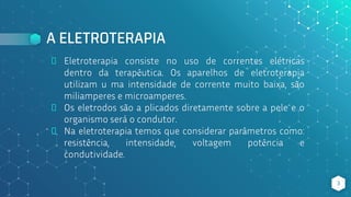 A ELETROTERAPIA
⬥ Eletroterapia consiste no uso de correntes elétricas
dentro da terapêutica. Os aparelhos de eletroterapia
utilizam u ma intensidade de corrente muito baixa, são
miliamperes e microamperes.
⬥ Os eletrodos são a plicados diretamente sobre a pele e o
organismo será o condutor.
⬥ Na eletroterapia temos que considerar parâmetros como:
resistência, intensidade, voltagem potência e
condutividade.
3
 