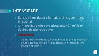 INTENSIDADE
⬥ Baixas intensidades são mais efetivas com força
direcional.
⬥ A intensidade não deve ultrapassar 0,1 mA/cm²
de área de eletrodo ativo.
42
⬥ CUIDADOS!
⬥ Ao aplicar a corrente galvânica, certifique-se que a pele esteja
limpa e que não existam feridas abertas. A intensidade será
dada pelo paciente!
 