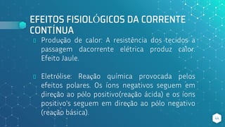 EFEITOS FISIOLÓGICOS DA CORRENTE
CONTÍNUA
⬥ Produção de calor: A resistência dos tecidos a
passagem dacorrente elétrica produz calor.
Efeito Jaule.
⬥ Eletrólise: Reação química provocada pelos
efeitos polares. Os íons negativos seguem em
direção ao pólo positivo(reação ácida) e os íons
positivo's seguem em direção ao pólo negativo
(reação básica).
44
 
