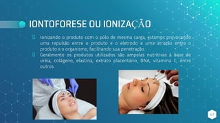 IONTOFORESE OU IONIZAÇÃO
⬥ Ionizando o produto com o pólo de mesma carga, estamos provocando
uma repulsão entre o produto e o eletrodo e uma atração entre o
produto e o organismo, facilitando sua penetração.
⬥ Geralmente os produtos utilizados são ampolas nutritivas à base de
uréia, colágeno, elastina, extrato placentário, DNA, vitamina C, entre
outros.
47
 