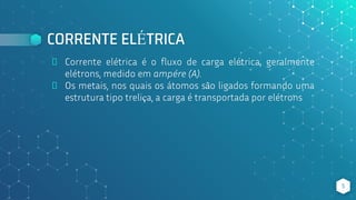 CORRENTE ELÉTRICA
⬥ Corrente elétrica é o fluxo de carga elétrica, geralmente
elétrons, medido em ampére (A).
⬥ Os metais, nos quais os átomos são ligados formando uma
estrutura tipo treliça, a carga é transportada por elétrons
5
 