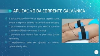 APLICAÇÃO DA CORRENTE GALVÂNICA
⬥ 2 placas de alumínio com as esponjas vegetais azuis,
ambas as esponjas deverão ser umidificadas em água;
⬥ O jacaré vermelho é sempre o pólo ATIVO e o preto é
o pólo DISPERSIVO. (Consenso literário);
⬥ O princípio ativo deverá ficar no pólo ativo (jacaré
vermelho);
⬥ O equipamento deve ser ajustado na mesma
polaridade do ativo.
51
 