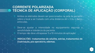 CORRENTE POLARIZADA
TÉCNICA DE APLICAÇÃO (CORPORAL)
⬥ Ambos os eletrodos devem ser posicionados na pele da paciente
sobre o local a ser tratado com uma distância de ± 3 ou 4 dedos
entre eles.
⬥ Deve-se ajustar a intensidade no equipamento segundo a
sensibilidade e tolerância da paciente.
⬥ O tempo não deve ultrapassar 5 a 10 minutos de aplicação.
⬥ INDICAÇÕES : tratamentos de celulite, estrias, tratamentos de
cicatrização, pós operatório, edemas.
52
 