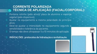 CORRENTE POLARIZADA
TÉCNICA DE APLICAÇÃO (FACIAL/CORPORAL):
⬥ Ponteira rolinho (pólo ativo)/ placa de alumínio e esponja
vegetal (pólo dispersivo);
⬥ Ajustar no equipamento a mesma polaridade do princípio
ativo;
⬥ Deve-se ajustar a intensidade no equipamento segundo a
sensibilidade e tolerância da paciente;
⬥ O tempo não deve ultrapassar 5 a 10 minutos de aplicação.
⬥ INDICAÇÕES : protocolos de hidratação e revitalização.
53
 