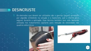 DESINCRUSTE
⬥ Os eletrodos que devem ser utilizados são o gancho (jacaré) envolvido
por algodão embebido na solução e o bastonete, que a cliente deve
segurar durante a aplicação. Essa técnica também tem sido bastante
utilizada nos tratamentos capilares para redução da oleosidade nos
quadros seborréicos.
55
 